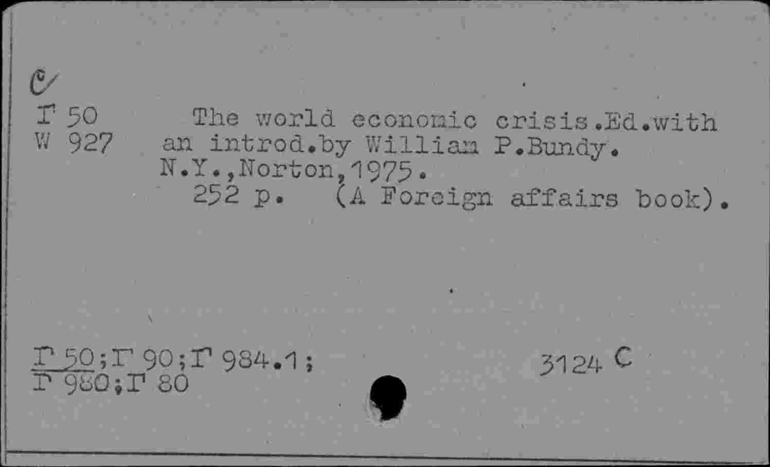 ﻿r 50 The world economic crisis.Ed.with W 927 an introd.by Willian P.Bundy.
N.Y.,Norton,1975•
252 p. Foreign affairs book).
r 90;r 9S4-.1;
P 9bO;P 80
3124 C